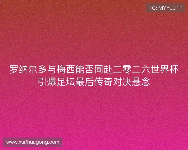 罗纳尔多与梅西能否同赴二零二六世界杯引爆足坛最后传奇对决悬念